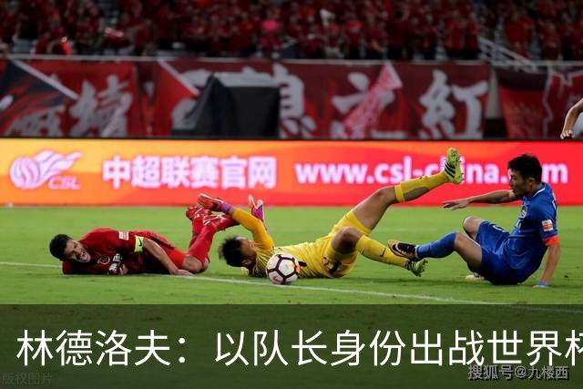林德洛夫：以队长身份出战世界杯很自豪 希望能战胜老队友汉尼拔
